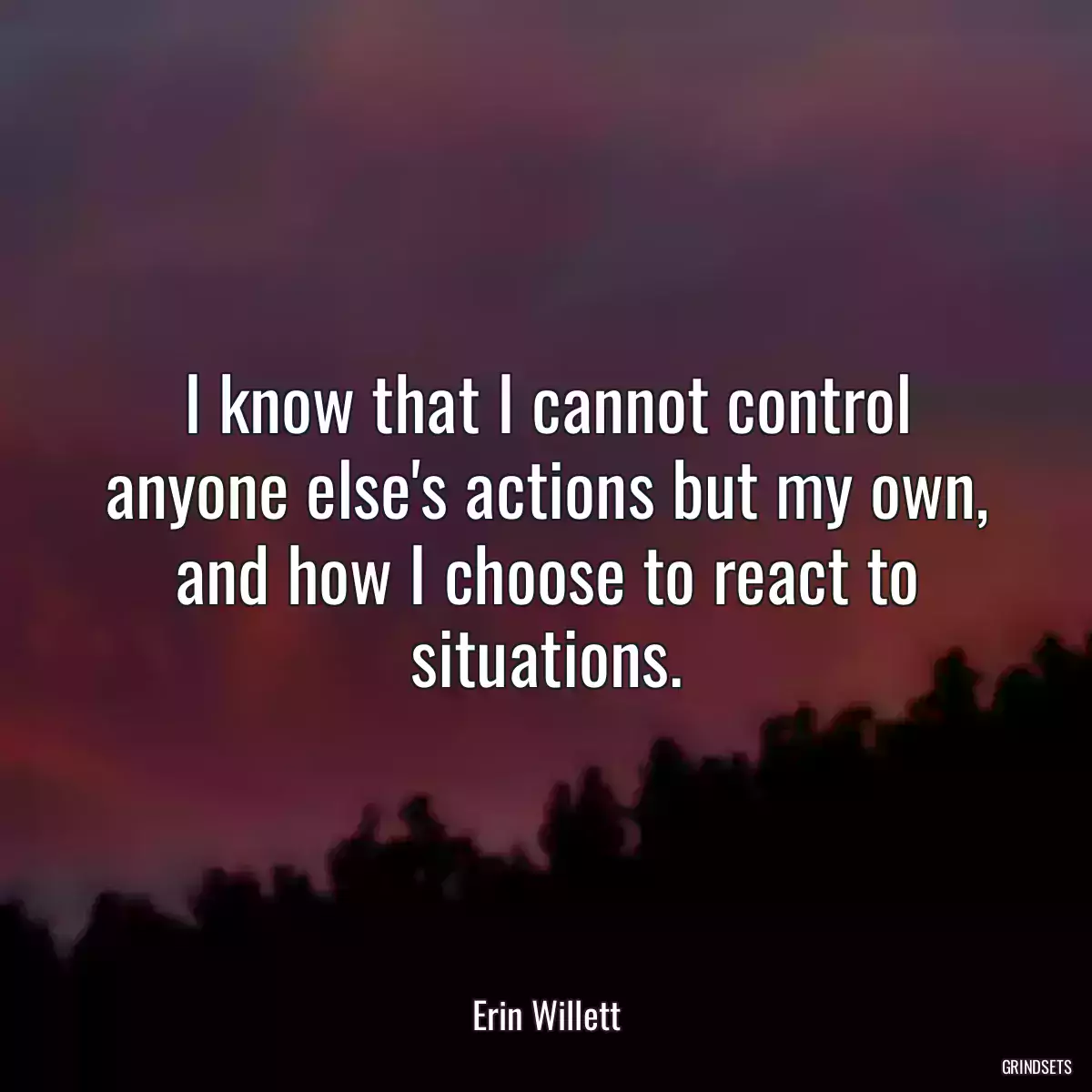 I know that I cannot control anyone else\'s actions but my own, and how I choose to react to situations.