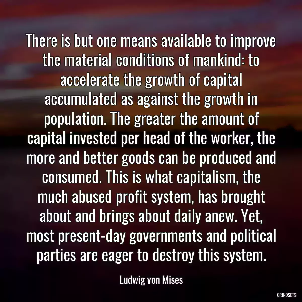 There is but one means available to improve the material conditions of mankind: to accelerate the growth of capital accumulated as against the growth in population. The greater the amount of capital invested per head of the worker, the more and better goods can be produced and consumed. This is what capitalism, the much abused profit system, has brought about and brings about daily anew. Yet, most present-day governments and political parties are eager to destroy this system.