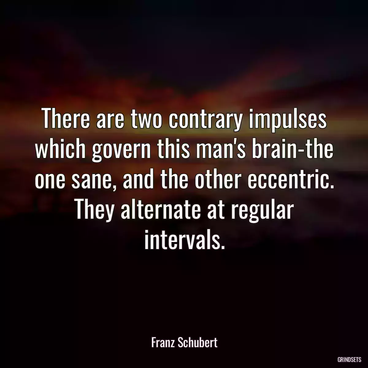 There are two contrary impulses which govern this man\'s brain-the one sane, and the other eccentric. They alternate at regular intervals.