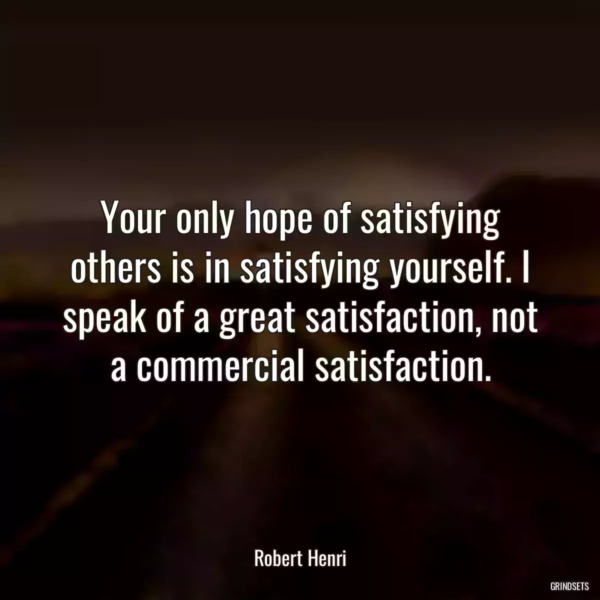 Your only hope of satisfying others is in satisfying yourself. I speak of a great satisfaction, not a commercial satisfaction.