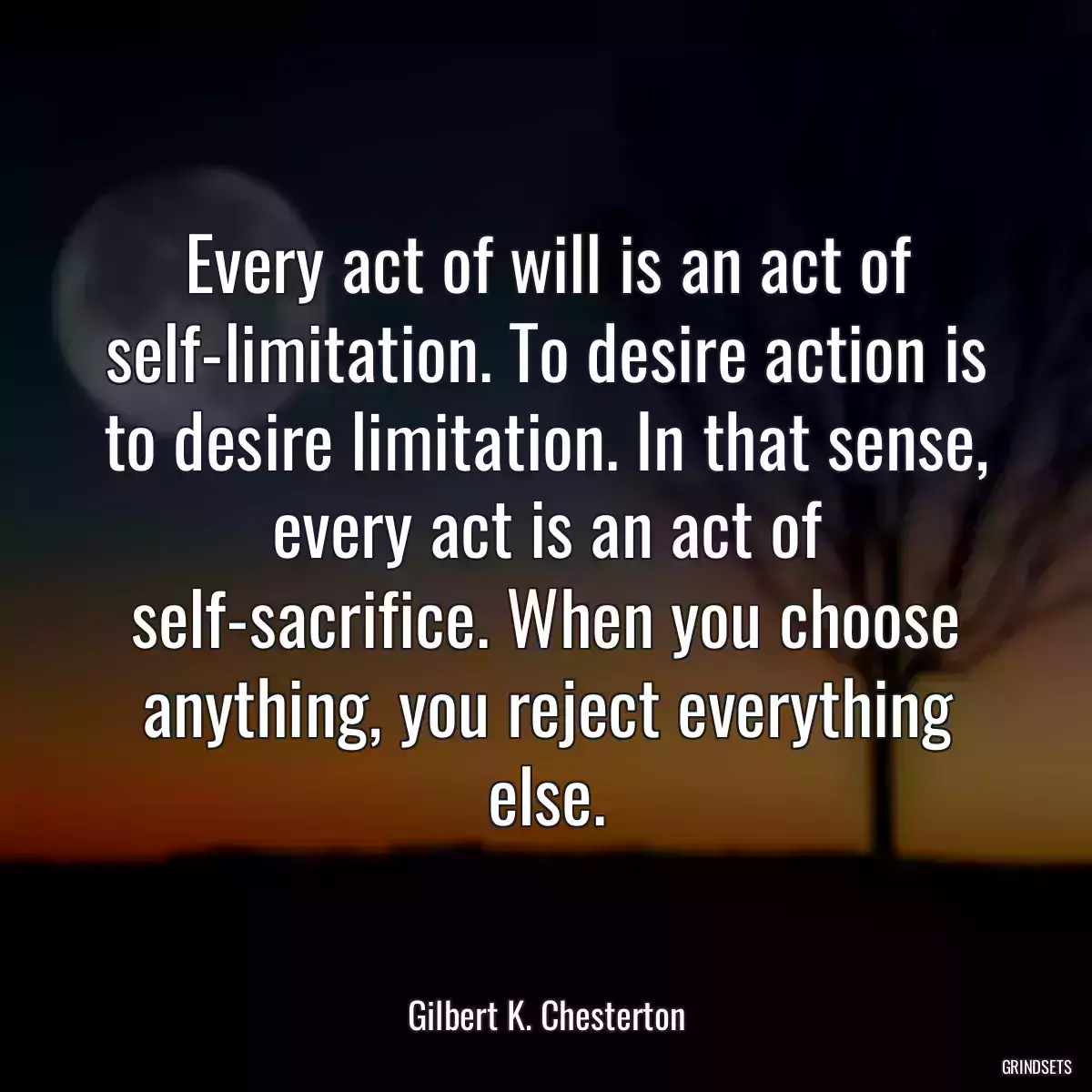 Every act of will is an act of self-limitation. To desire action is to desire limitation. In that sense, every act is an act of self-sacrifice. When you choose anything, you reject everything else.