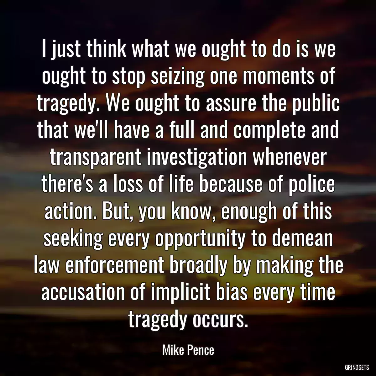 I just think what we ought to do is we ought to stop seizing one moments of tragedy. We ought to assure the public that we\'ll have a full and complete and transparent investigation whenever there\'s a loss of life because of police action. But, you know, enough of this seeking every opportunity to demean law enforcement broadly by making the accusation of implicit bias every time tragedy occurs.