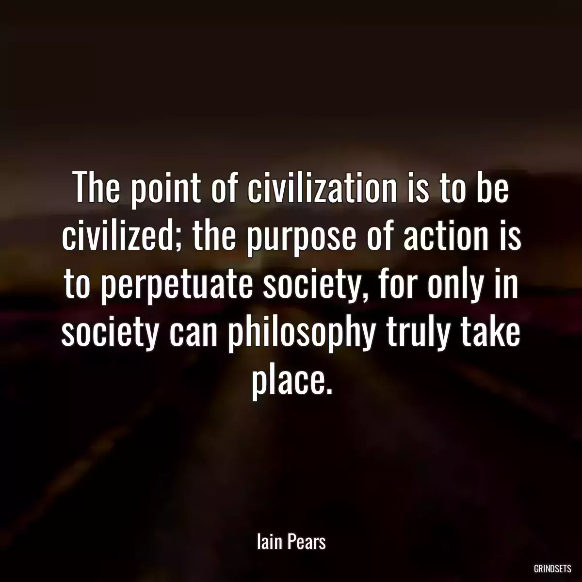 The point of civilization is to be civilized; the purpose of action is to perpetuate society, for only in society can philosophy truly take place.