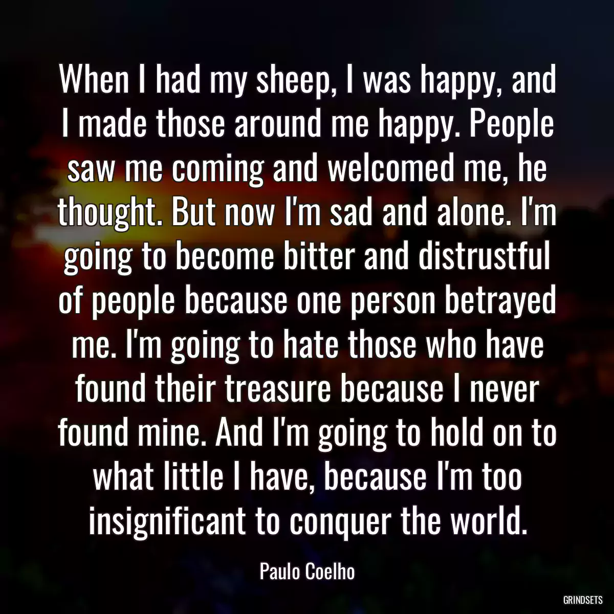 When I had my sheep, I was happy, and I made those around me happy. People saw me coming and welcomed me, he thought. But now I\'m sad and alone. I\'m going to become bitter and distrustful of people because one person betrayed me. I\'m going to hate those who have found their treasure because I never found mine. And I\'m going to hold on to what little I have, because I\'m too insignificant to conquer the world.