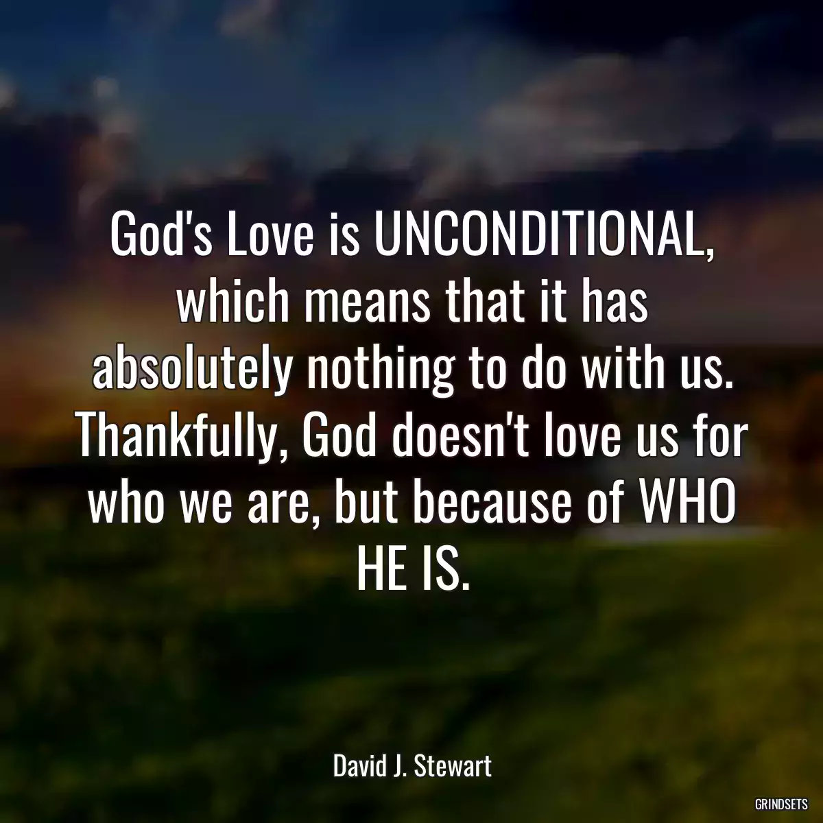 God\'s Love is UNCONDITIONAL, which means that it has absolutely nothing to do with us. Thankfully, God doesn\'t love us for who we are, but because of WHO HE IS.