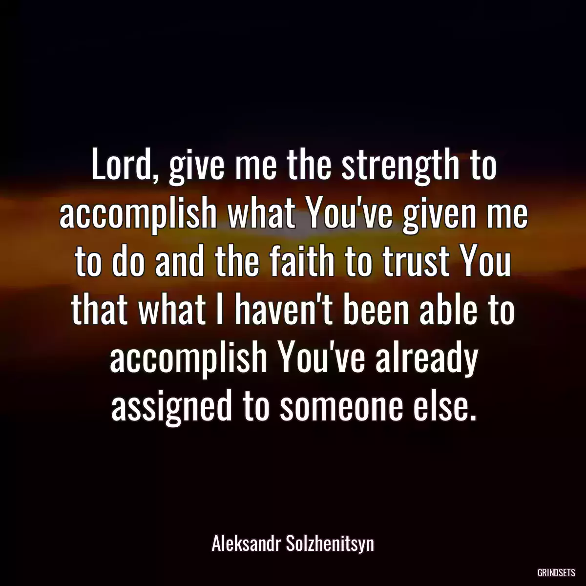 Lord, give me the strength to accomplish what You\'ve given me to do and the faith to trust You that what I haven\'t been able to accomplish You\'ve already assigned to someone else.