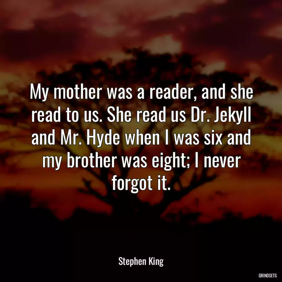 My mother was a reader, and she read to us. She read us Dr. Jekyll and Mr. Hyde when I was six and my brother was eight; I never forgot it.