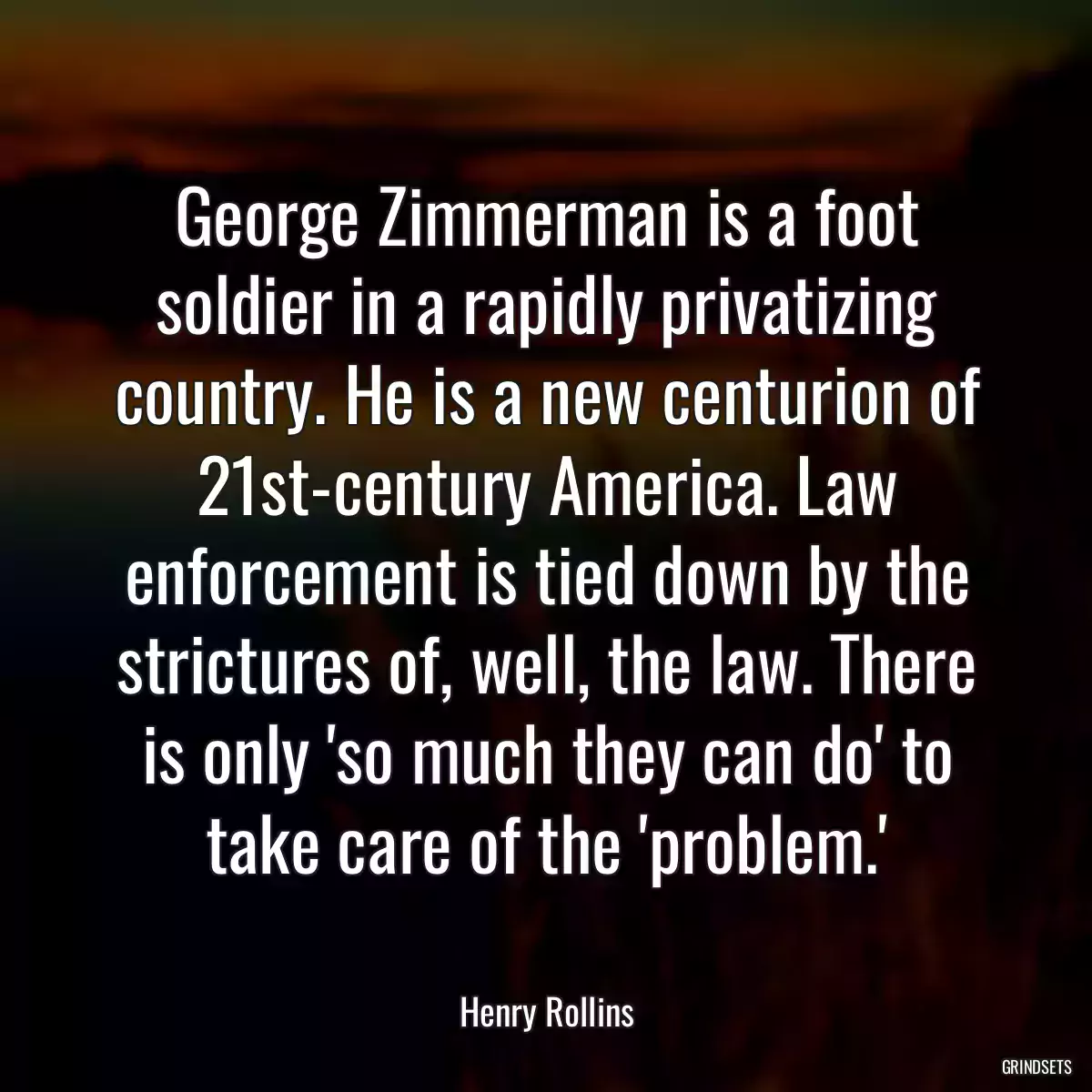 George Zimmerman is a foot soldier in a rapidly privatizing country. He is a new centurion of 21st-century America. Law enforcement is tied down by the strictures of, well, the law. There is only \'so much they can do\' to take care of the \'problem.\'