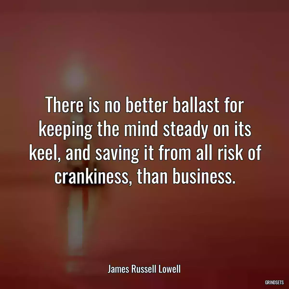 There is no better ballast for keeping the mind steady on its keel, and saving it from all risk of crankiness, than business.