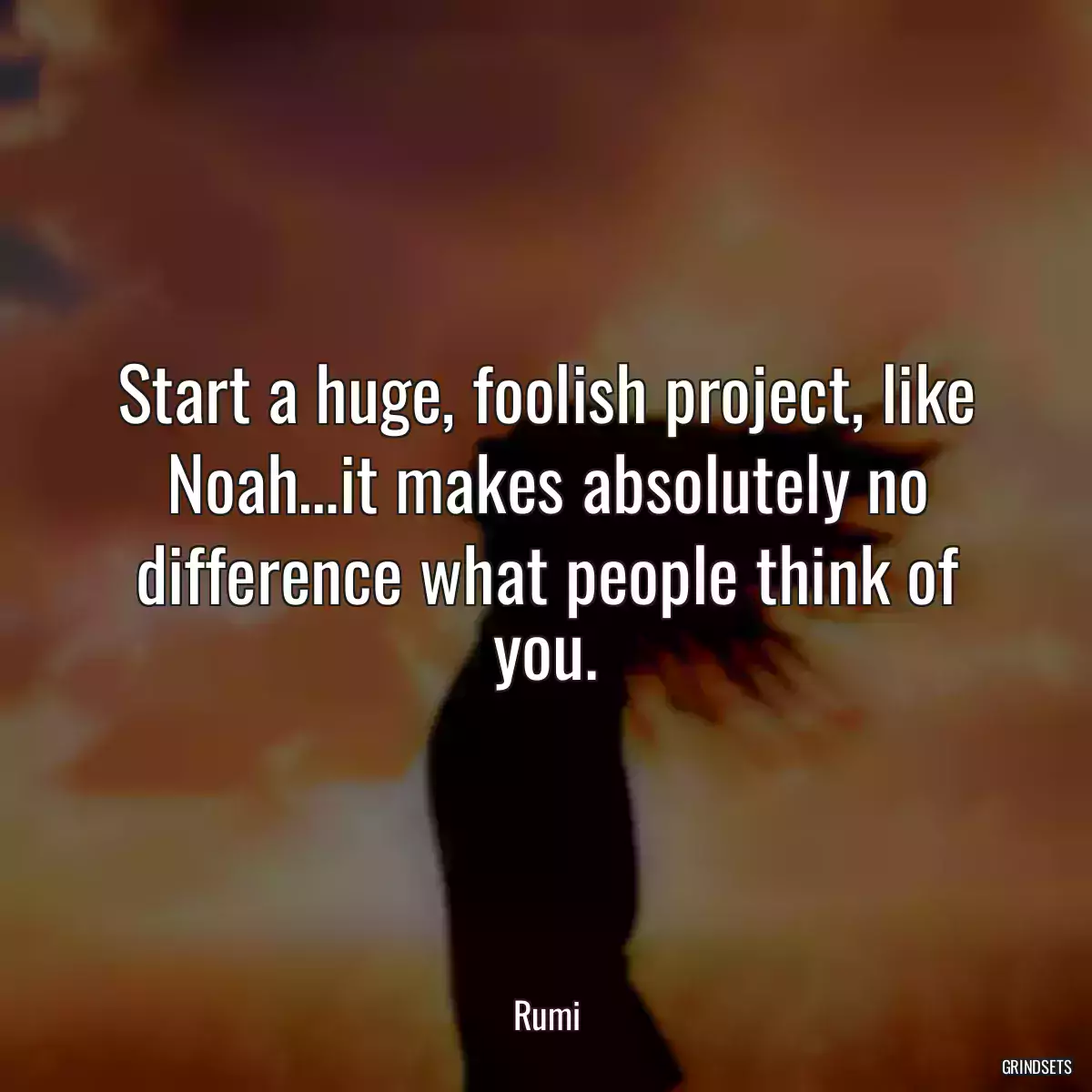 Start a huge, foolish project, like Noah…it makes absolutely no difference what people think of you.