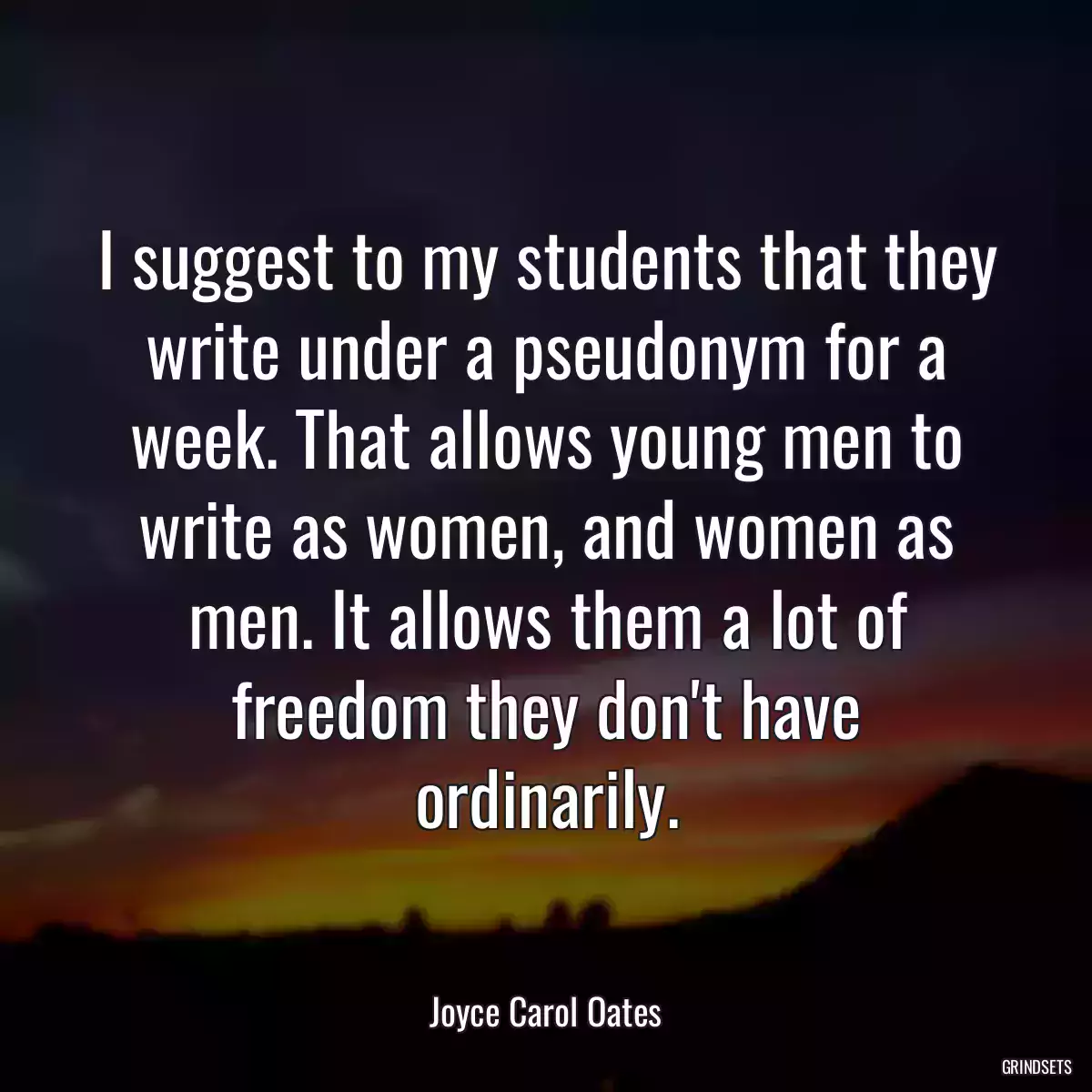 I suggest to my students that they write under a pseudonym for a week. That allows young men to write as women, and women as men. It allows them a lot of freedom they don\'t have ordinarily.