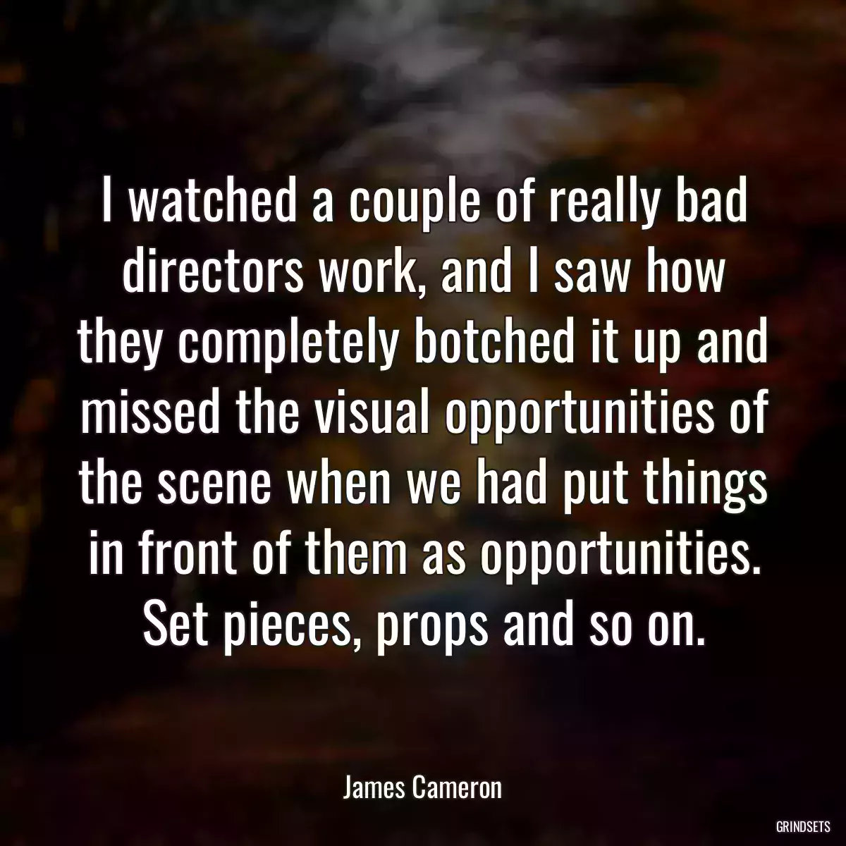 I watched a couple of really bad directors work, and I saw how they completely botched it up and missed the visual opportunities of the scene when we had put things in front of them as opportunities. Set pieces, props and so on.