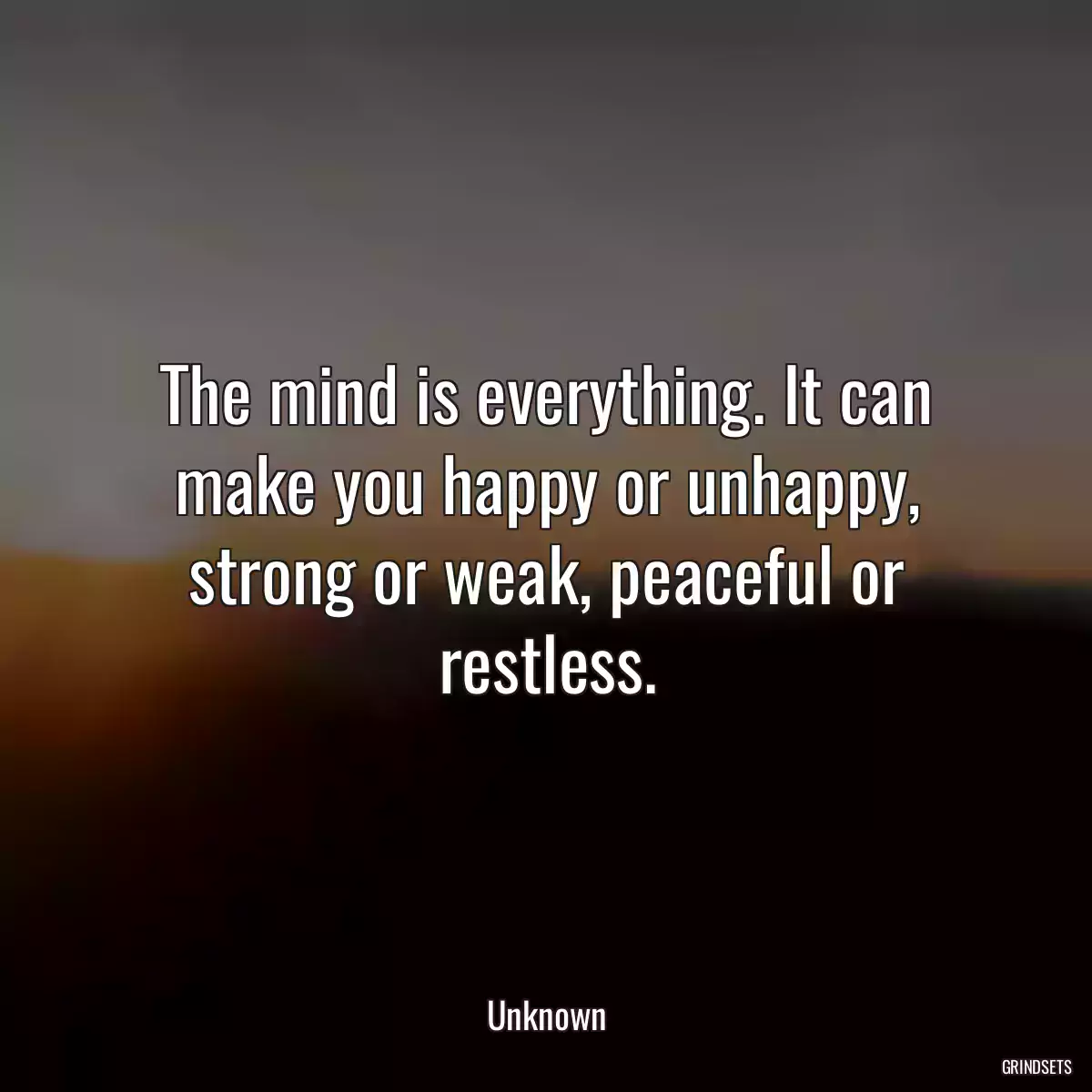 The mind is everything. It can make you happy or unhappy, strong or weak, peaceful or restless.