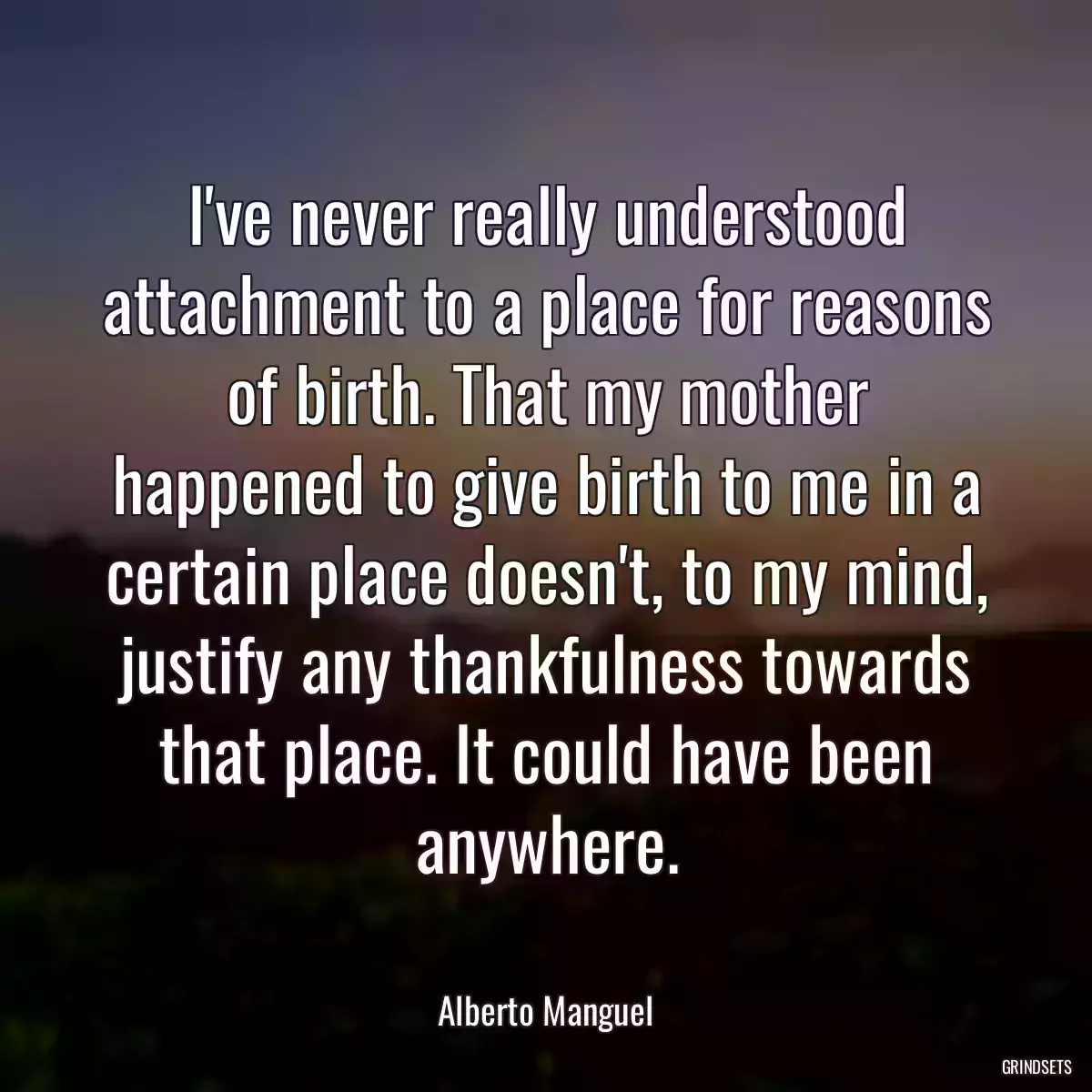 I\'ve never really understood attachment to a place for reasons of birth. That my mother happened to give birth to me in a certain place doesn\'t, to my mind, justify any thankfulness towards that place. It could have been anywhere.