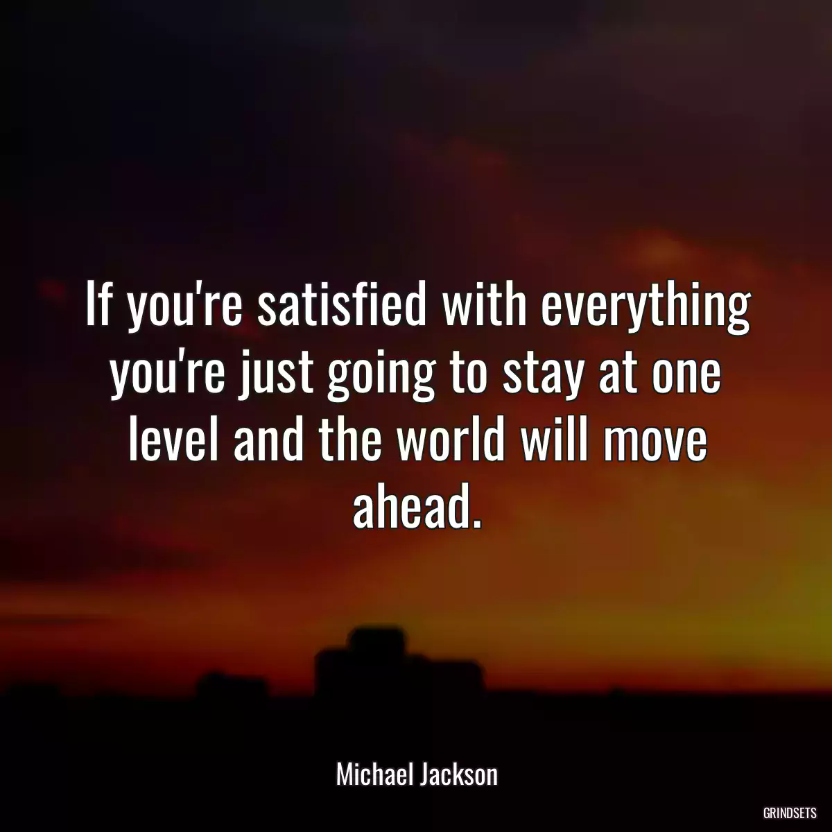 If you\'re satisfied with everything you\'re just going to stay at one level and the world will move ahead.