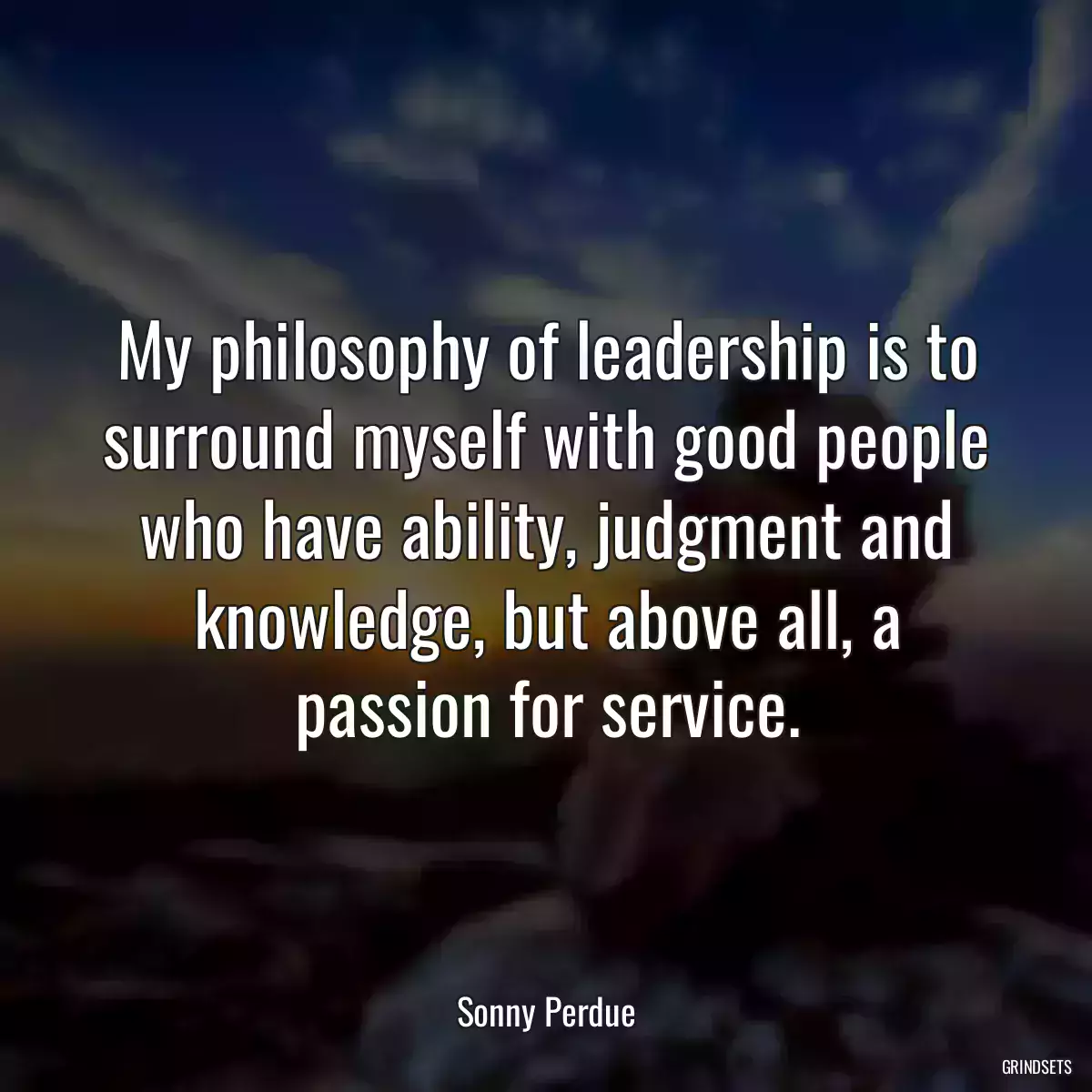 My philosophy of leadership is to surround myself with good people who have ability, judgment and knowledge, but above all, a passion for service.