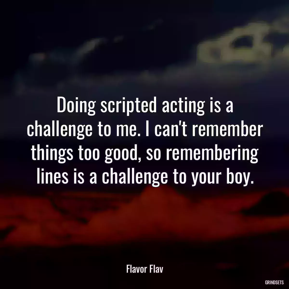 Doing scripted acting is a challenge to me. I can\'t remember things too good, so remembering lines is a challenge to your boy.