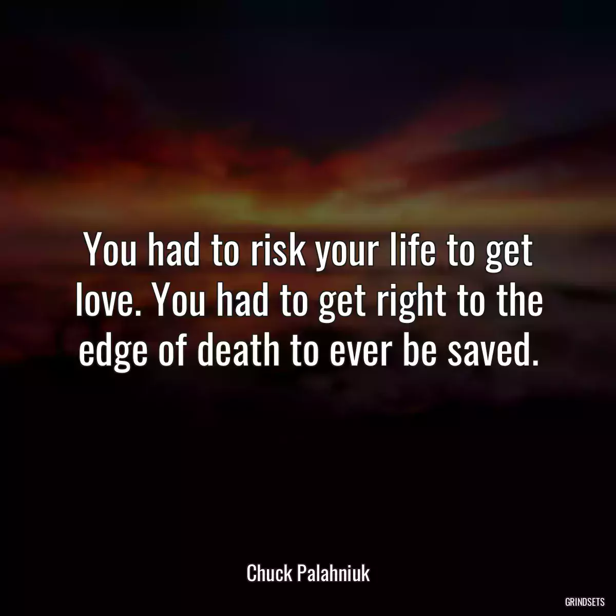 You had to risk your life to get love. You had to get right to the edge of death to ever be saved.