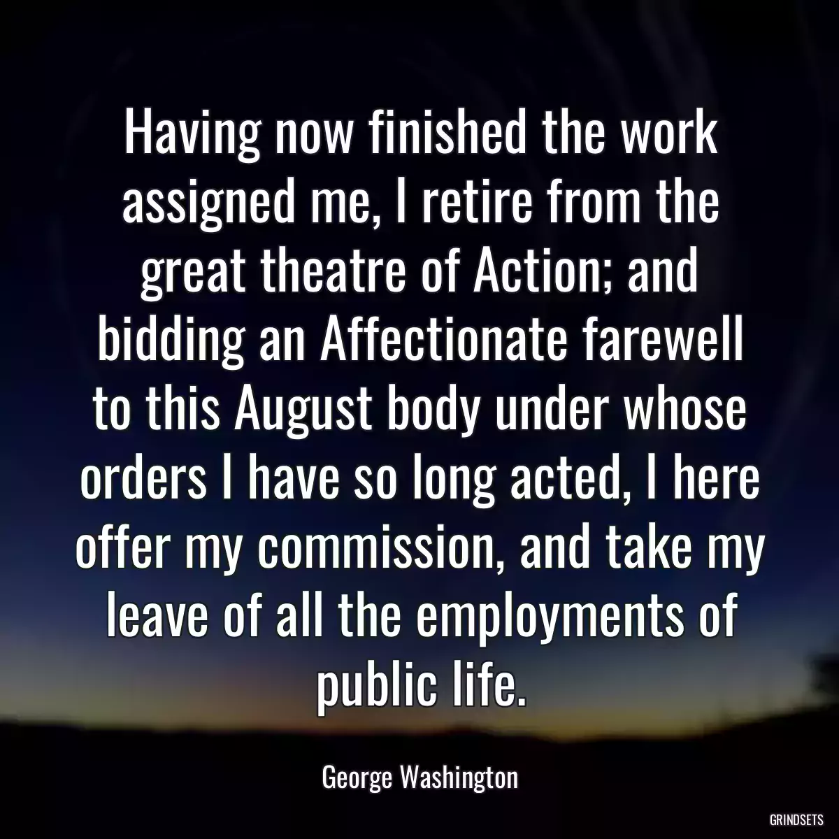 Having now finished the work assigned me, I retire from the great theatre of Action; and bidding an Affectionate farewell to this August body under whose orders I have so long acted, I here offer my commission, and take my leave of all the employments of public life.