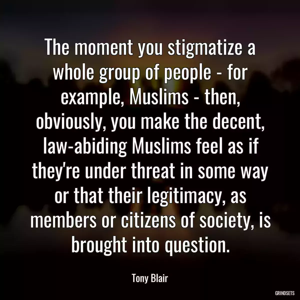 The moment you stigmatize a whole group of people - for example, Muslims - then, obviously, you make the decent, law-abiding Muslims feel as if they\'re under threat in some way or that their legitimacy, as members or citizens of society, is brought into question.