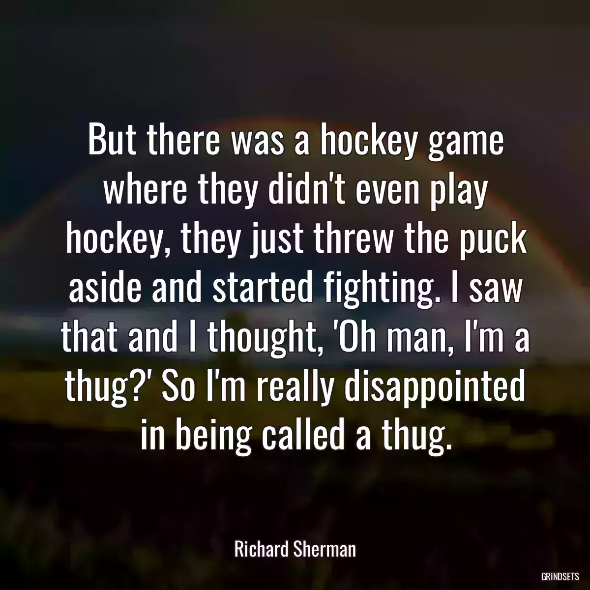 But there was a hockey game where they didn\'t even play hockey, they just threw the puck aside and started fighting. I saw that and I thought, \'Oh man, I\'m a thug?\' So I\'m really disappointed in being called a thug.