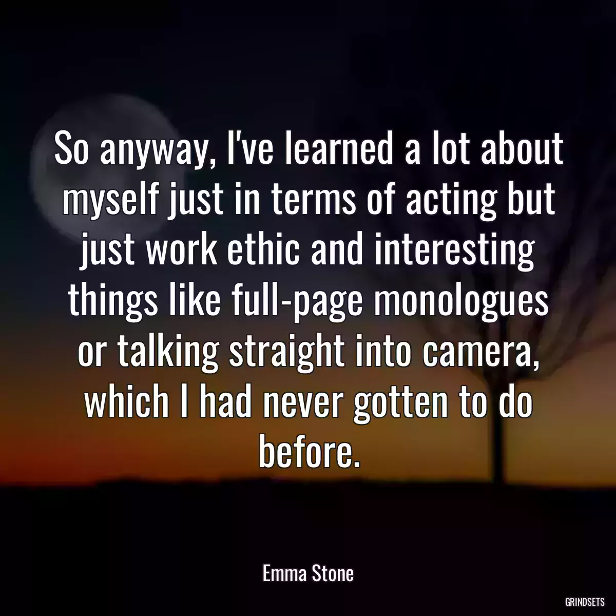 So anyway, I\'ve learned a lot about myself just in terms of acting but just work ethic and interesting things like full-page monologues or talking straight into camera, which I had never gotten to do before.