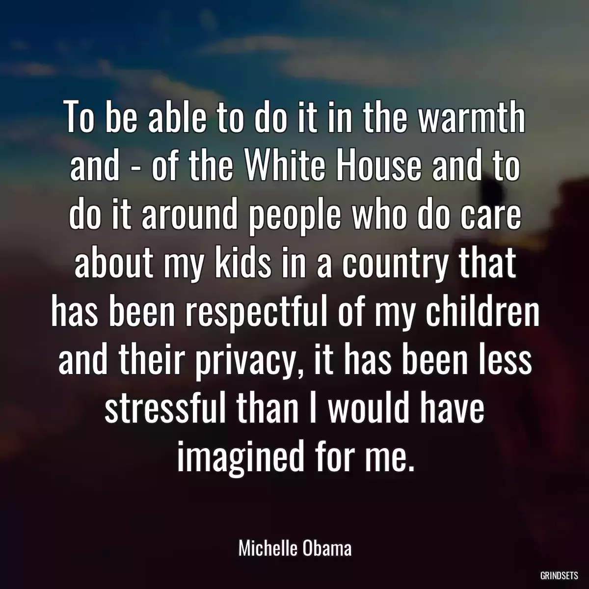 To be able to do it in the warmth and - of the White House and to do it around people who do care about my kids in a country that has been respectful of my children and their privacy, it has been less stressful than I would have imagined for me.