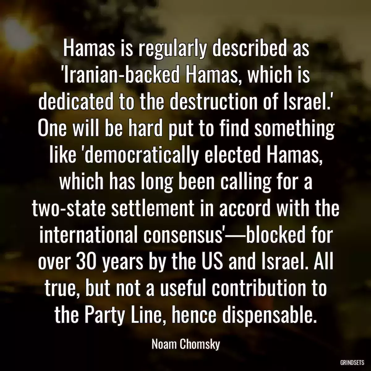 Hamas is regularly described as \'Iranian-backed Hamas, which is dedicated to the destruction of Israel.\' One will be hard put to find something like \'democratically elected Hamas, which has long been calling for a two-state settlement in accord with the international consensus\'—blocked for over 30 years by the US and Israel. All true, but not a useful contribution to the Party Line, hence dispensable.