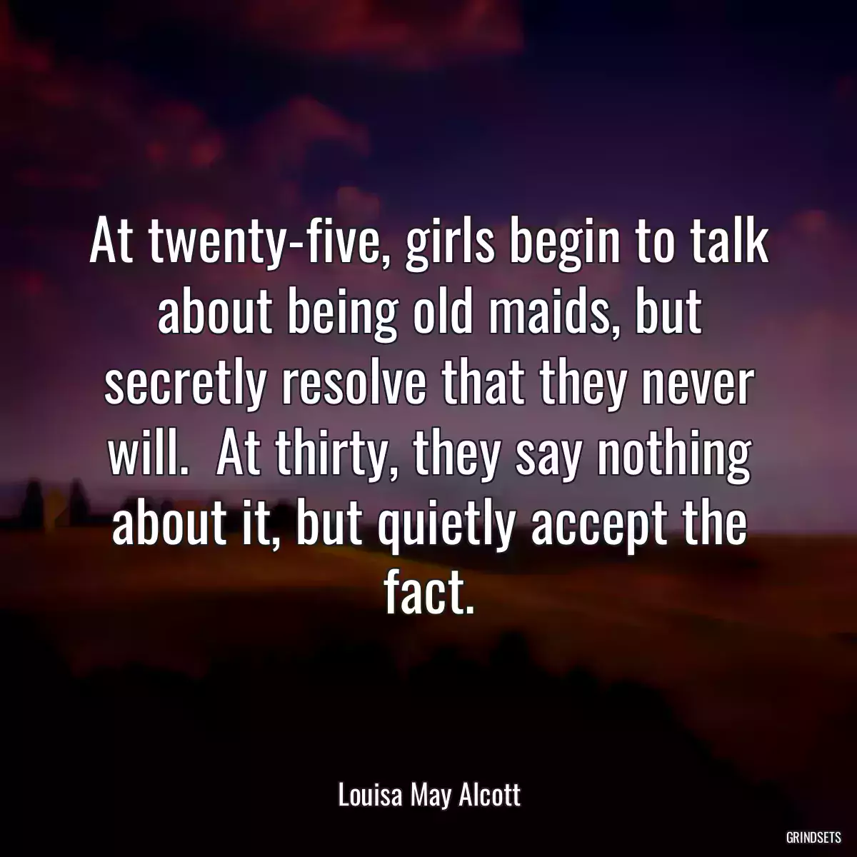 At twenty-five, girls begin to talk about being old maids, but secretly resolve that they never will.  At thirty, they say nothing about it, but quietly accept the fact.