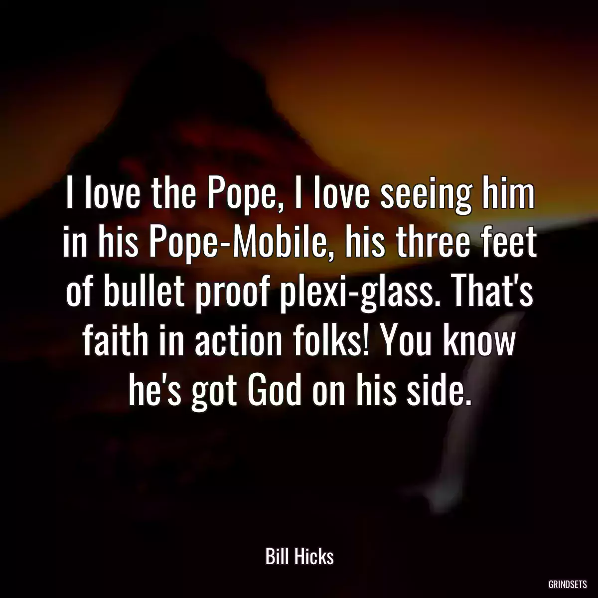 I love the Pope, I love seeing him in his Pope-Mobile, his three feet of bullet proof plexi-glass. That\'s faith in action folks! You know he\'s got God on his side.