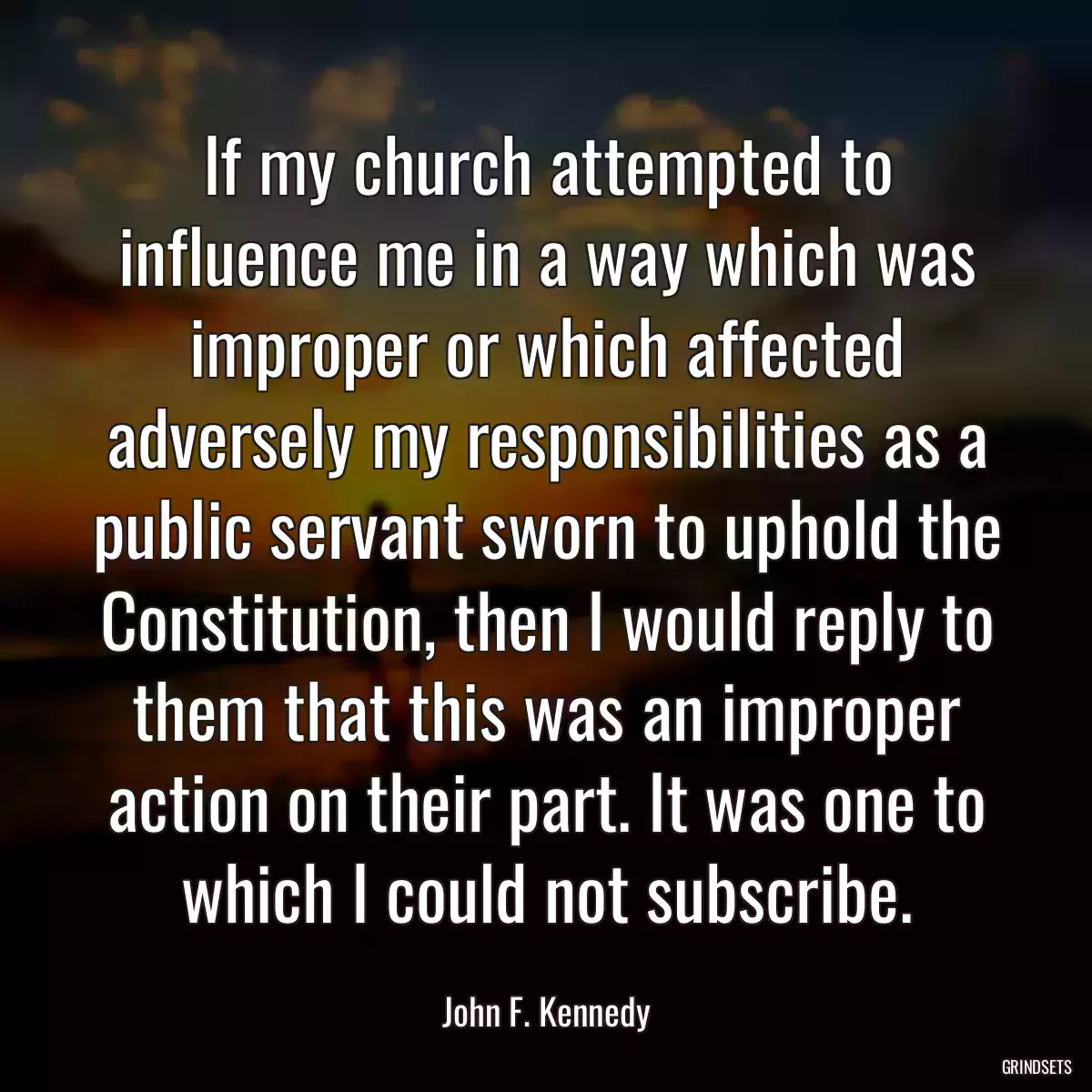 If my church attempted to influence me in a way which was improper or which affected adversely my responsibilities as a public servant sworn to uphold the Constitution, then I would reply to them that this was an improper action on their part. It was one to which I could not subscribe.