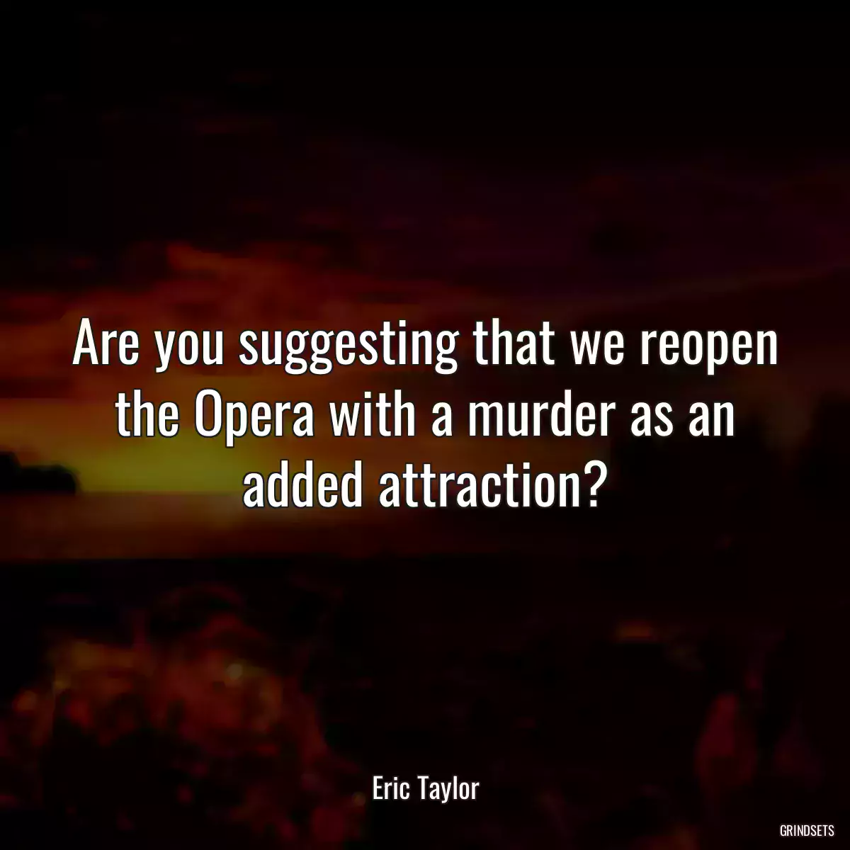 Are you suggesting that we reopen the Opera with a murder as an added attraction?