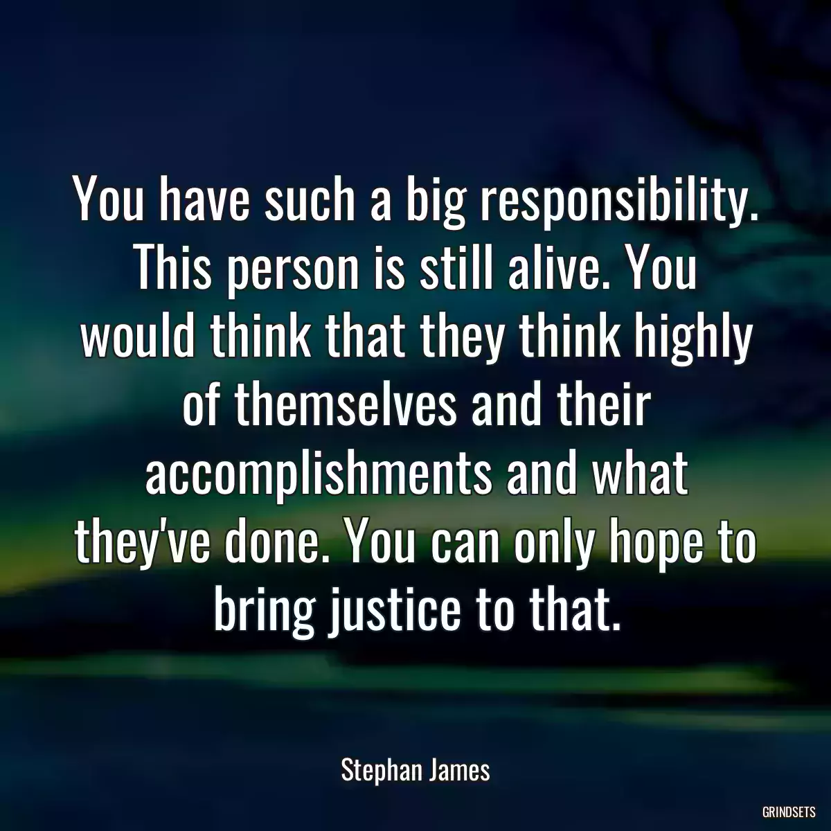 You have such a big responsibility. This person is still alive. You would think that they think highly of themselves and their accomplishments and what they\'ve done. You can only hope to bring justice to that.