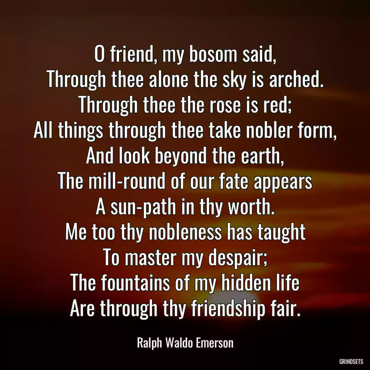 O friend, my bosom said,
Through thee alone the sky is arched.
Through thee the rose is red;
All things through thee take nobler form,
And look beyond the earth,
The mill-round of our fate appears
A sun-path in thy worth.
Me too thy nobleness has taught
To master my despair;
The fountains of my hidden life
Are through thy friendship fair.