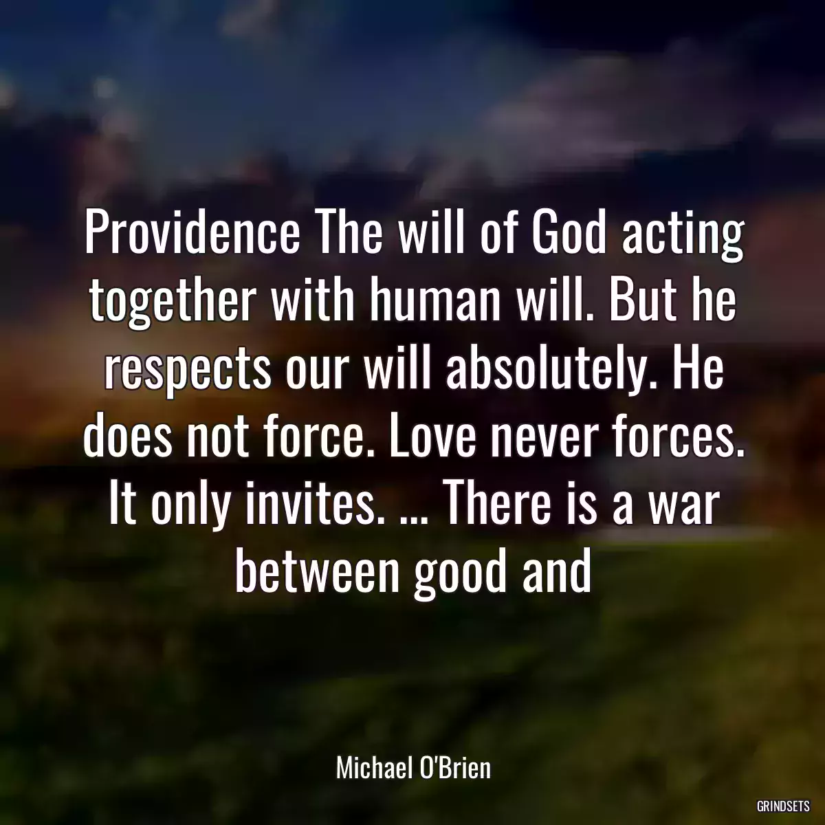 Providence The will of God acting together with human will. But he respects our will absolutely. He does not force. Love never forces. It only invites. ... There is a war between good and