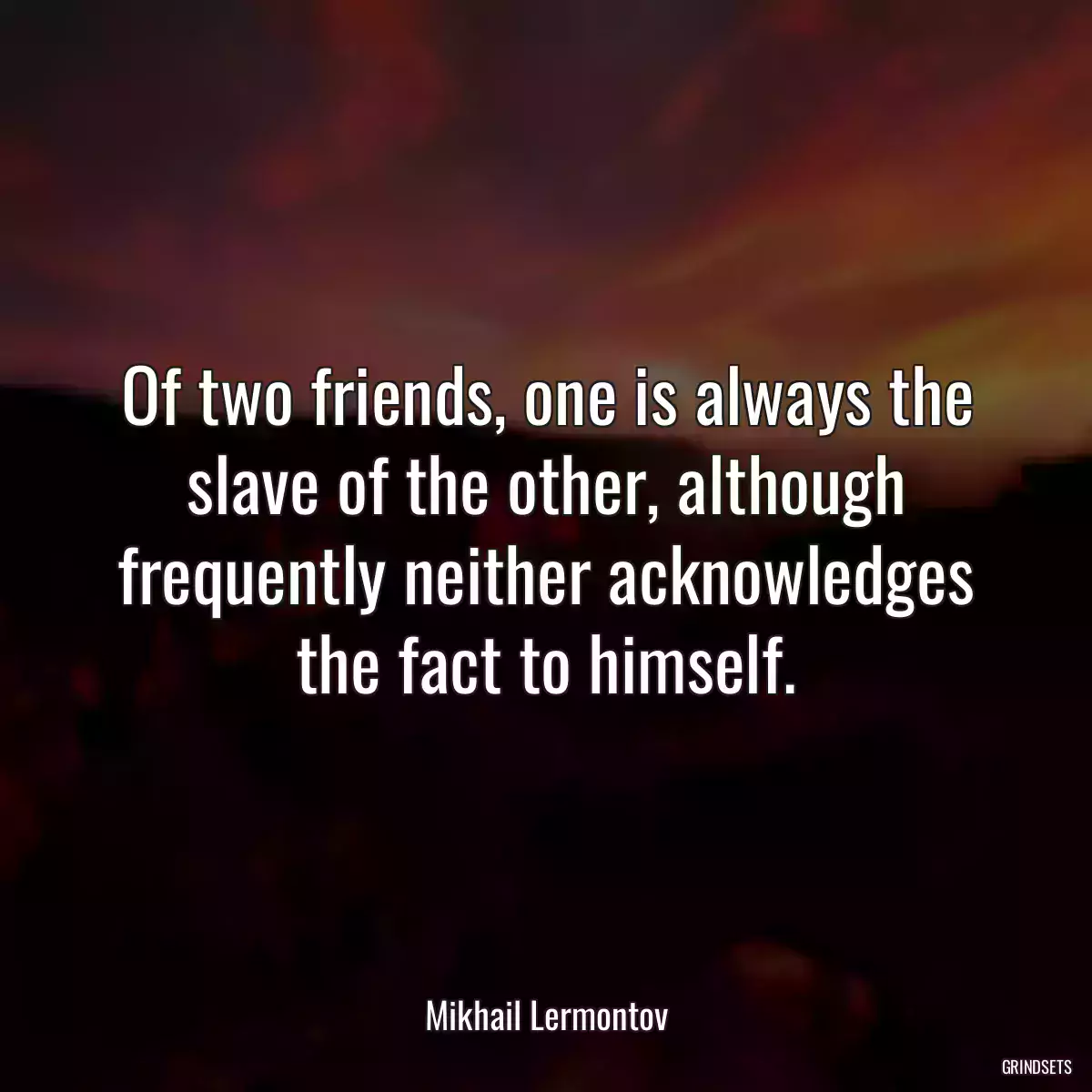 Of two friends, one is always the slave of the other, although frequently neither acknowledges the fact to himself.