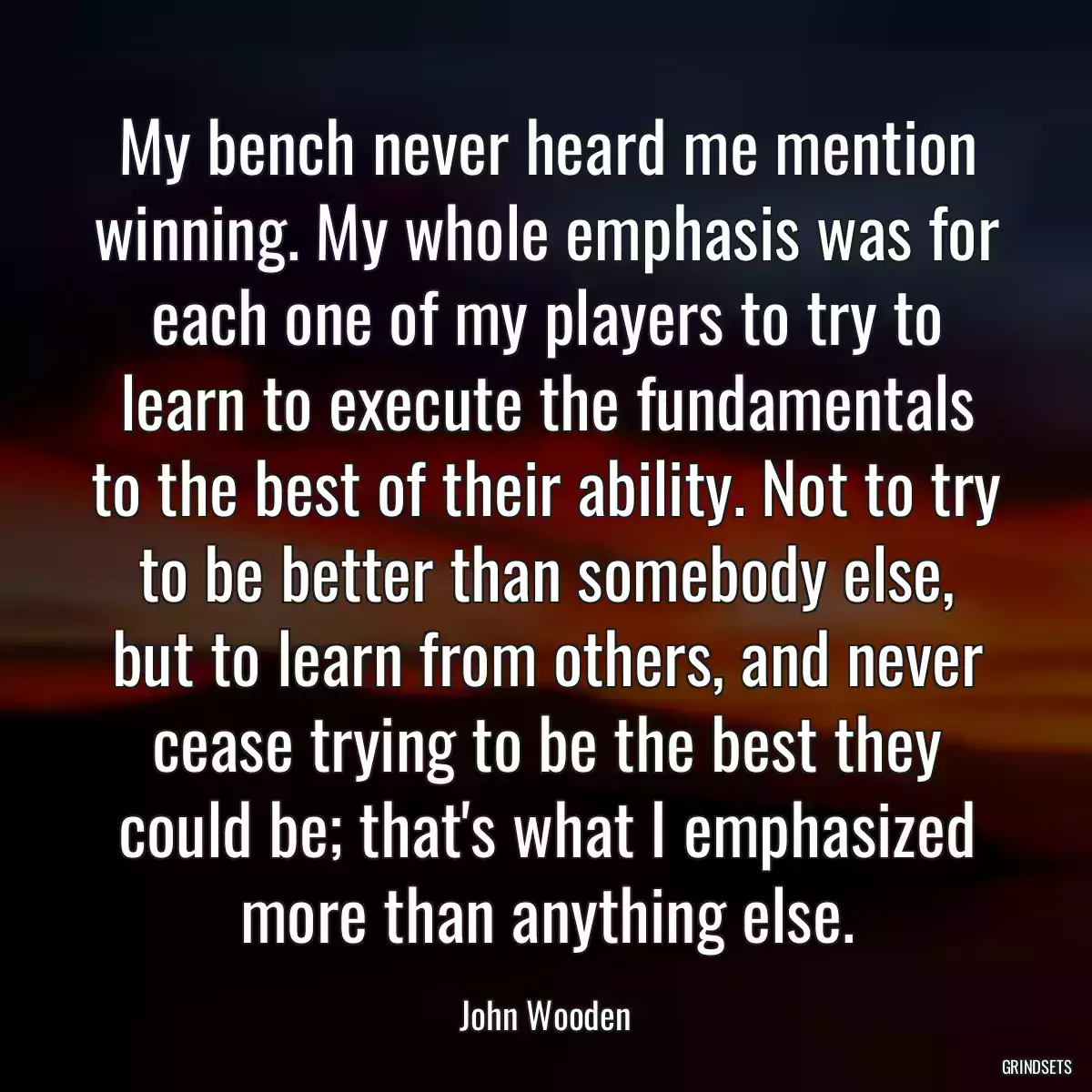 My bench never heard me mention winning. My whole emphasis was for each one of my players to try to learn to execute the fundamentals to the best of their ability. Not to try to be better than somebody else, but to learn from others, and never cease trying to be the best they could be; that\'s what I emphasized more than anything else.