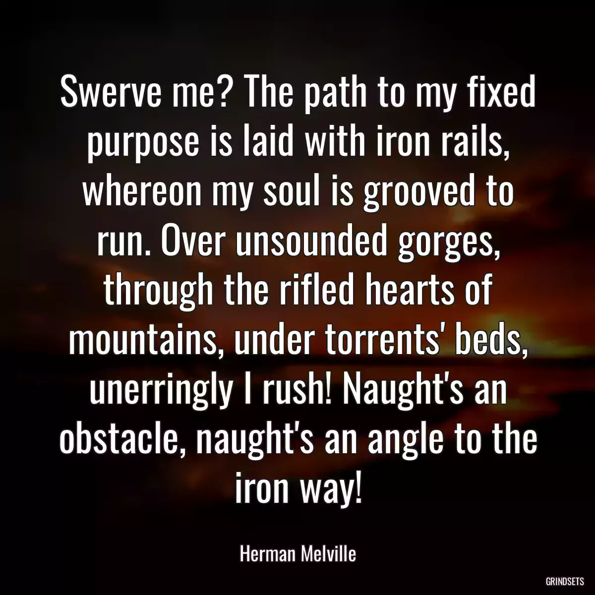 Swerve me? The path to my fixed purpose is laid with iron rails, whereon my soul is grooved to run. Over unsounded gorges, through the rifled hearts of mountains, under torrents\' beds, unerringly I rush! Naught\'s an obstacle, naught\'s an angle to the iron way!