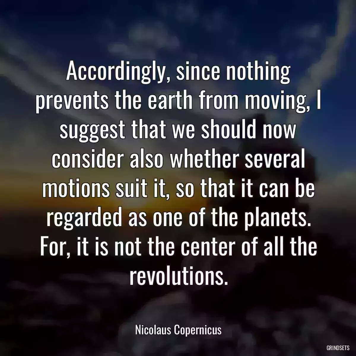 Accordingly, since nothing prevents the earth from moving, I suggest that we should now consider also whether several motions suit it, so that it can be regarded as one of the planets. For, it is not the center of all the revolutions.