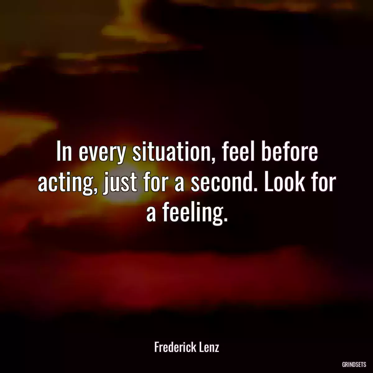 In every situation, feel before acting, just for a second. Look for a feeling.