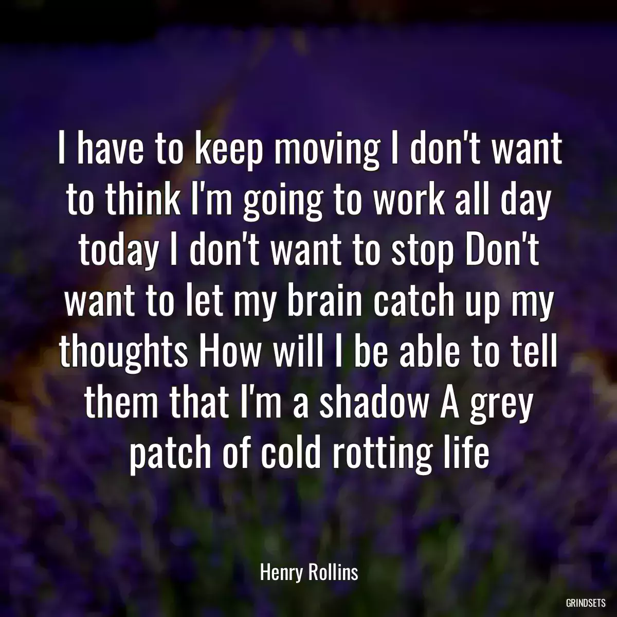 I have to keep moving I don\'t want to think I\'m going to work all day today I don\'t want to stop Don\'t want to let my brain catch up my thoughts How will I be able to tell them that I\'m a shadow A grey patch of cold rotting life