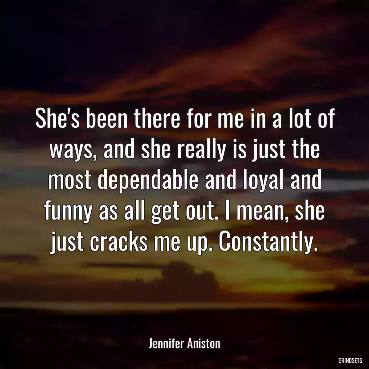 She\'s been there for me in a lot of ways, and she really is just the most dependable and loyal and funny as all get out. I mean, she just cracks me up. Constantly.