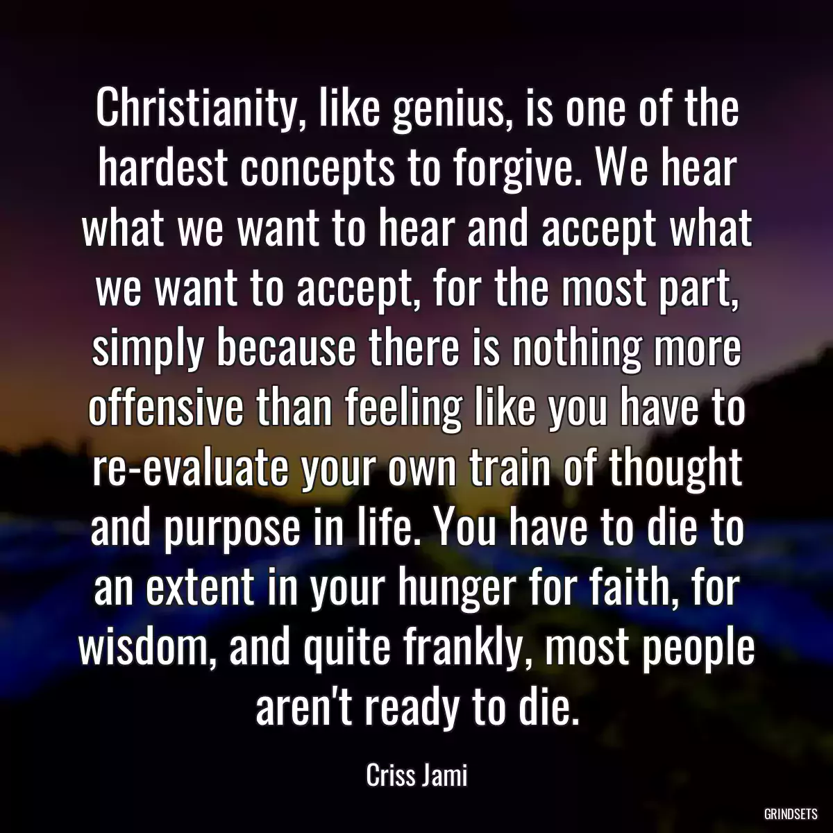 Christianity, like genius, is one of the hardest concepts to forgive. We hear what we want to hear and accept what we want to accept, for the most part, simply because there is nothing more offensive than feeling like you have to re-evaluate your own train of thought and purpose in life. You have to die to an extent in your hunger for faith, for wisdom, and quite frankly, most people aren\'t ready to die.