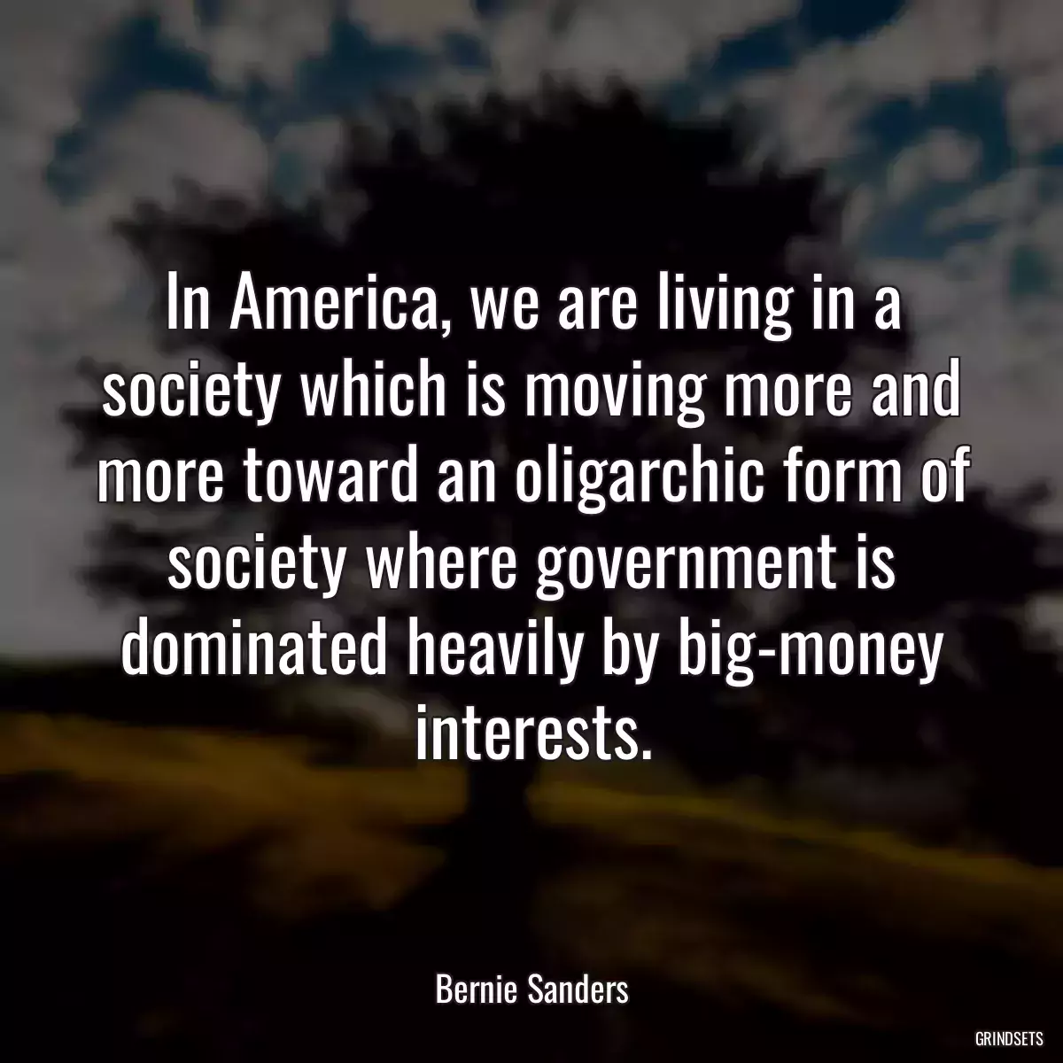 In America, we are living in a society which is moving more and more toward an oligarchic form of society where government is dominated heavily by big-money interests.