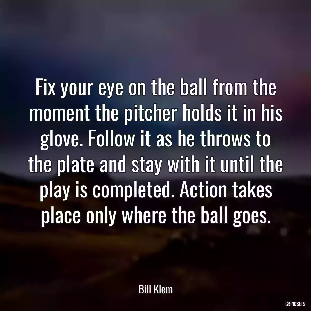 Fix your eye on the ball from the moment the pitcher holds it in his glove. Follow it as he throws to the plate and stay with it until the play is completed. Action takes place only where the ball goes.