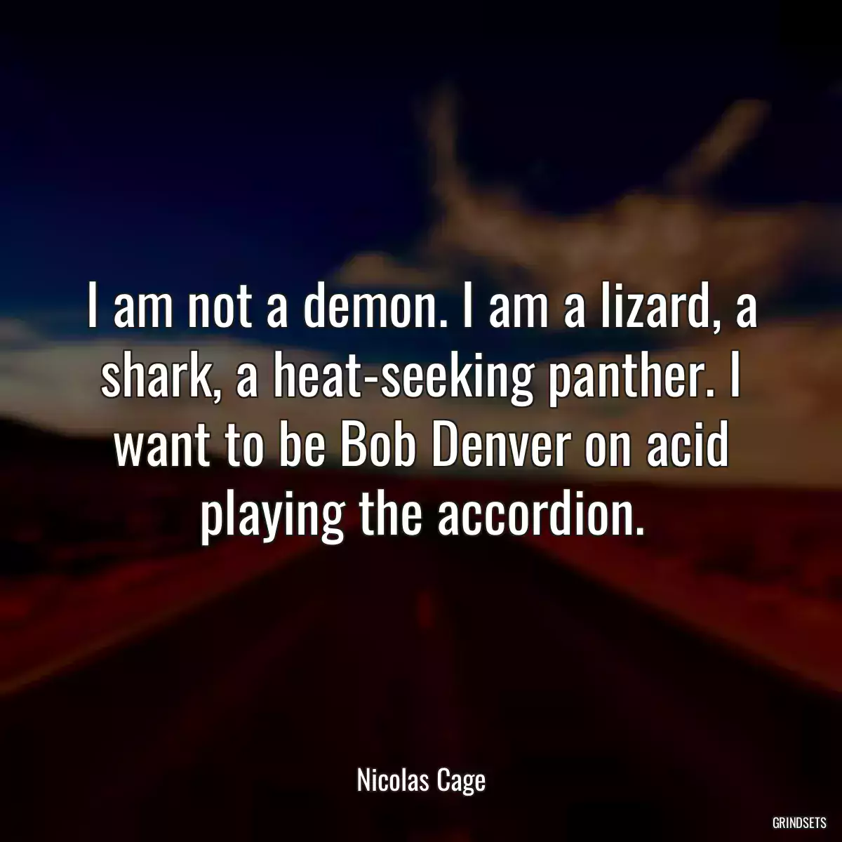 I am not a demon. I am a lizard, a shark, a heat-seeking panther. I want to be Bob Denver on acid playing the accordion.