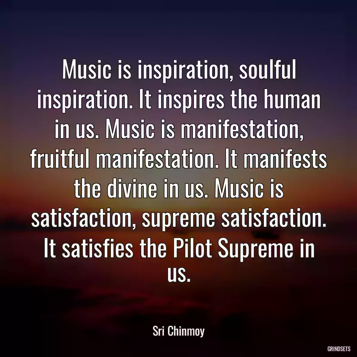 Music is inspiration, soulful inspiration. It inspires the human in us. Music is manifestation, fruitful manifestation. It manifests the divine in us. Music is satisfaction, supreme satisfaction. It satisfies the Pilot Supreme in us.