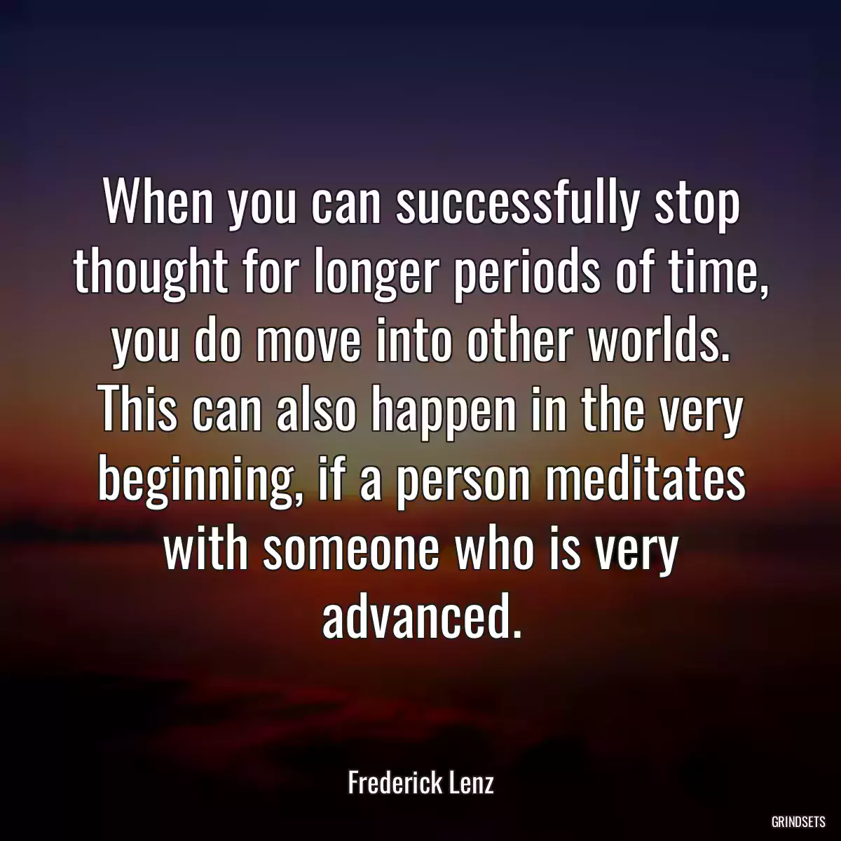 When you can successfully stop thought for longer periods of time, you do move into other worlds. This can also happen in the very beginning, if a person meditates with someone who is very advanced.