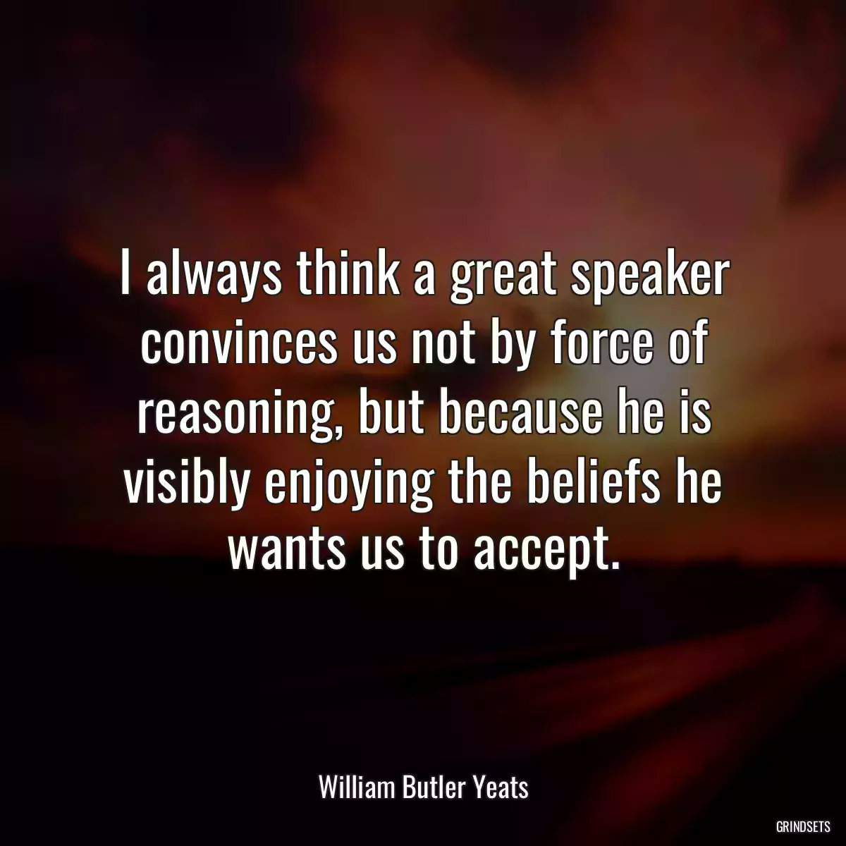 I always think a great speaker convinces us not by force of reasoning, but because he is visibly enjoying the beliefs he wants us to accept.