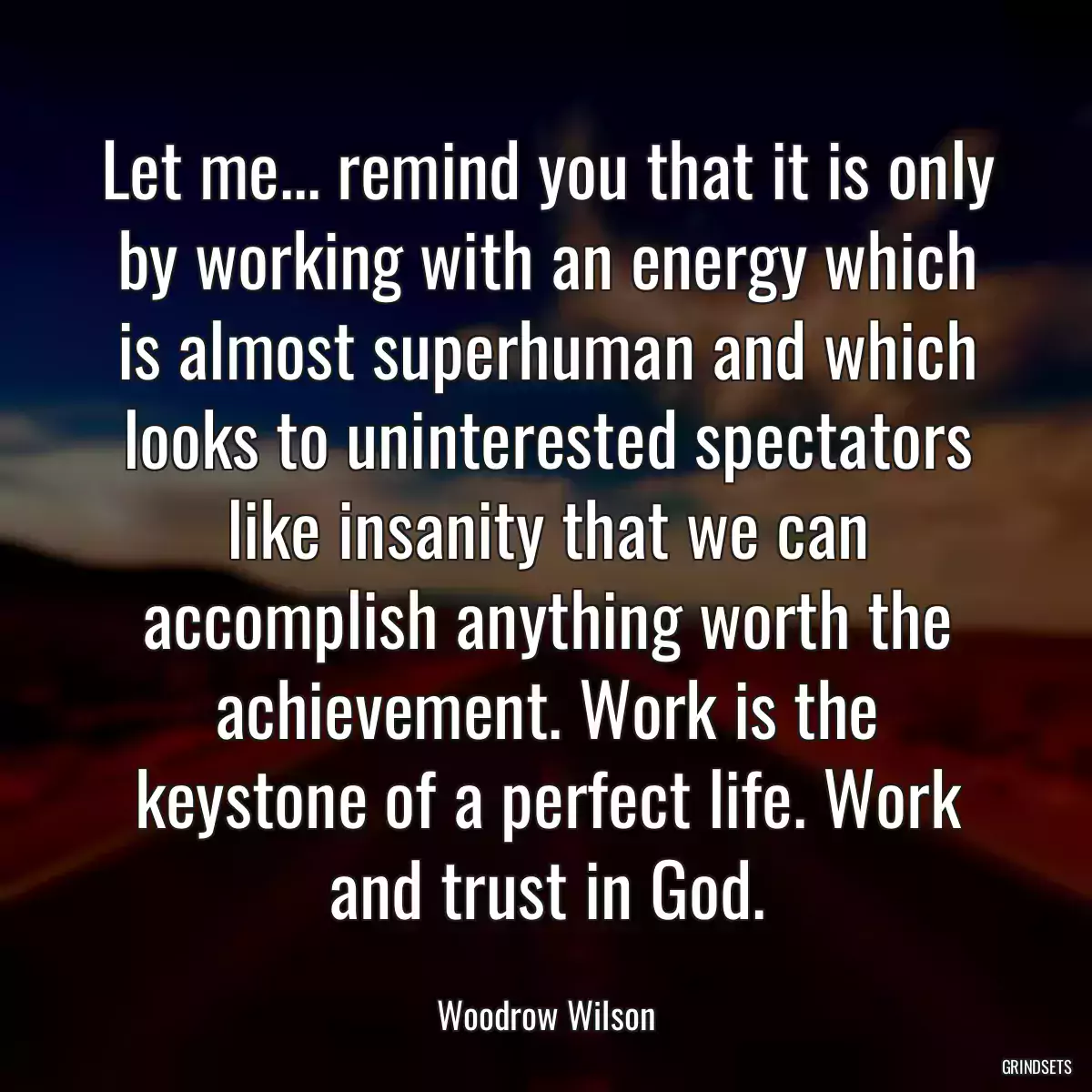 Let me... remind you that it is only by working with an energy which is almost superhuman and which looks to uninterested spectators like insanity that we can accomplish anything worth the achievement. Work is the keystone of a perfect life. Work and trust in God.